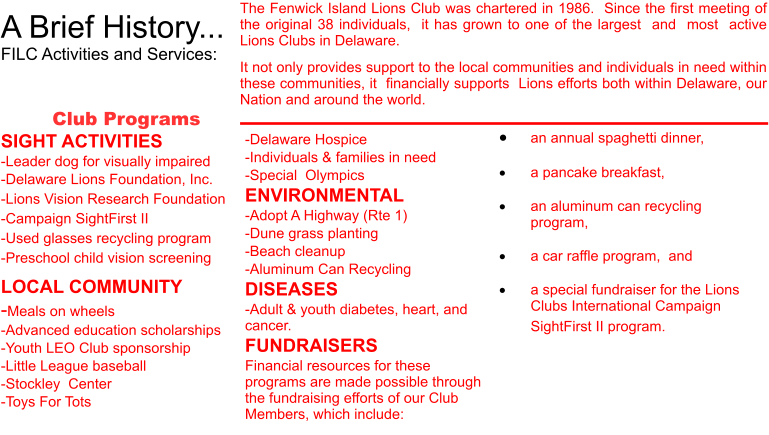A Brief History... FILC Activities and Services:  The Fenwick Island Lions Club was chartered in 1986.  Since the first meeting of the original 38 individuals,  it has grown to one of the largest  and  most  active Lions Clubs in Delaware.  It not only provides support to the local communities and individuals in need within these communities, it  financially supports  Lions efforts both within Delaware, our Nation and around the world.  Club Programs SIGHT ACTIVITIES -Leader dog for visually impaired -Delaware Lions Foundation, Inc. -Lions Vision Research Foundation -Campaign SightFirst II -Used glasses recycling program -Preschool child vision screening LOCAL COMMUNITY -Meals on wheels -Advanced education scholarships -Youth LEO Club sponsorship -Little League baseball -Stockley  Center -Toys For Tots �	an annual spaghetti dinner,    �	a pancake breakfast,   �	an aluminum can recycling program,   �	a car raffle program,  and  �	a special fundraiser for the Lions Clubs International Campaign SightFirst II program.        -Delaware Hospice -Individuals & families in need -Special  Olympics ENVIRONMENTAL -Adopt A Highway (Rte 1) -Dune grass planting -Beach cleanup -Aluminum Can Recycling DISEASES -Adult & youth diabetes, heart, and cancer. FUNDRAISERS Financial resources for these programs are made possible through the fundraising efforts of our Club Members, which include: