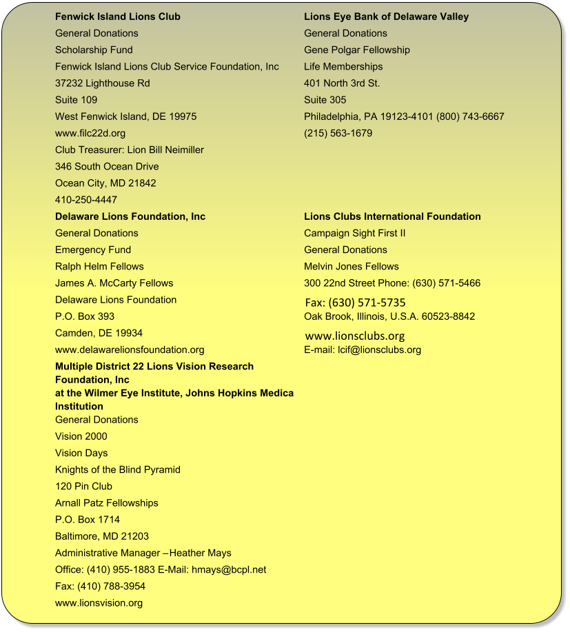 Fenwick Island Lions Club Lions Eye Bank of Delaware Valley  General Donations General Donations  Scholarship Fund Gene Polgar Fellowship  Fenwick Island Lions Club Service Foundation, Inc Life Memberships  37232 Lighthouse Rd 401 North 3rd St.  Suite 109 Suite 305  West Fenwick Island, DE 19975 Philadelphia, PA 19123-4101 (800) 743-6667  www.filc22d.org (215) 563-1679 Club Treasurer: Lion Bill Neimiller 346 South Ocean Drive Ocean City, MD 21842 410-250-4447 Delaware Lions Foundation, Inc  Lions Clubs International Foundation  General Donations  Campaign Sight First II  Emergency Fund  General Donations  Ralph Helm Fellows  Melvin Jones Fellows  James A. McCarty Fellows  300 22nd Street Phone: (630) 571-5466 Delaware Lions Foundation     Fax: (630) 571-5735  P.O. Box 393  Oak Brook, Illinois, U.S.A. 60523-8842 Camden, DE 19934     www.lionsclubs.org  www.delawarelionsfoundation.org E-mail: lcif@lionsclubs.org Multiple District 22 Lions Vision Research  Foundation, Inc at the Wilmer Eye Institute, Johns Hopkins Medical  Institution  General Donations  Vision 2000  Vision Days  Knights of the Blind Pyramid  120 Pin Club  Arnall Patz Fellowships  P.O. Box 1714  Baltimore, MD 21203  Administrative Manager � Heather Mays  Office: (410) 955-1883 E-Mail: hmays@bcpl.net  Fax: (410) 788-3954  www.lionsvision.org
