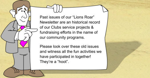 Past issues of our �Lions Roar� Newsletter are an historical record of our Clubs service projects & fundraising efforts in the name of our community programs. Please look over these old issues and witness all the fun activities we have participated in together! They�re a �hoot�.